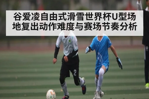谷爱凌自由式滑雪世界杯U型场地复出动作难度与赛场节奏分析